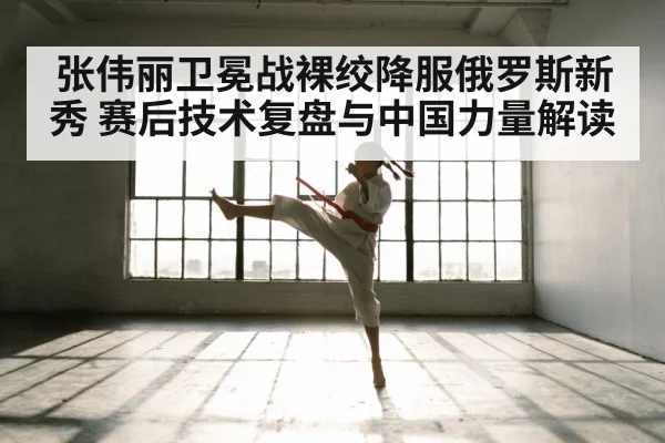 张伟丽卫冕战裸绞降服俄罗斯新秀 赛后技术复盘与中国力量解读