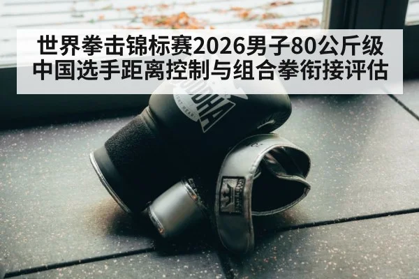 世界拳击锦标赛2026男子80公斤级中国选手距离控制与组合拳衔接评估