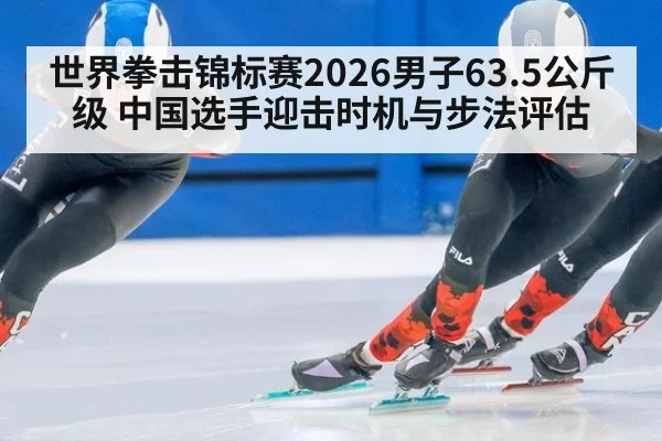 世界拳击锦标赛2026男子63.5公斤级 中国选手迎击时机与步法评估