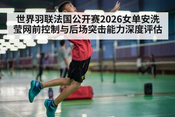 世界羽联法国公开赛2026女单安洗莹网前控制与后场突击能力深度评估